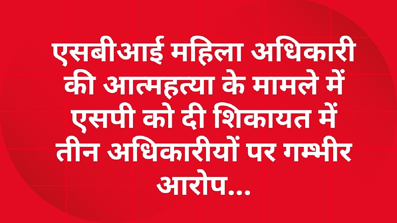 एसबीआई महिला अधिकारी की आत्महत्या के मामले में एसपी को दी शिकायत में तीन अधिकारीयों पर गम्भीर आरोप...